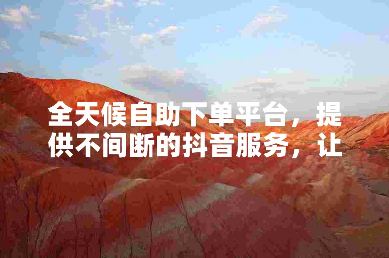 全天候自助下单平台，提供不间断的抖音服务，让您随时享受免费下单的便利。