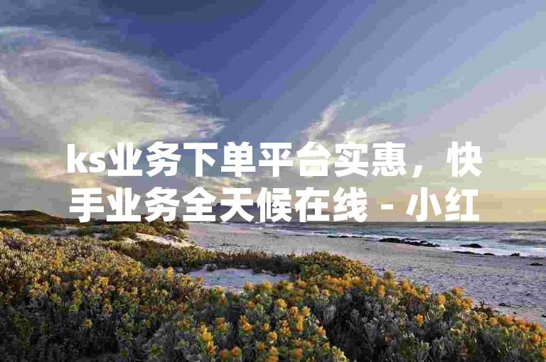 ks业务下单平台实惠，快手业务全天候在线 - 小红书业务下单平台 - 抖音播放量黑科技app惊爆内幕。