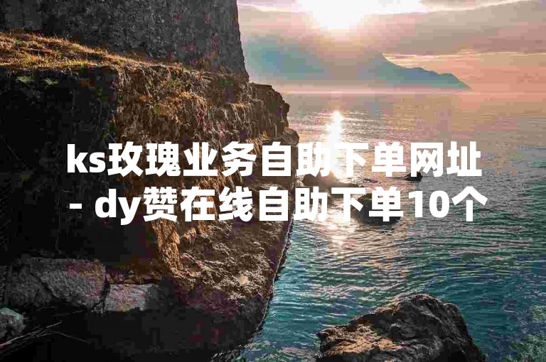 ks玫瑰业务自助下单网址 - dy赞在线自助下单10个