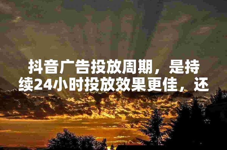 抖音广告投放周期，是持续24小时投放效果更佳，还是12小时投放性价比更高？