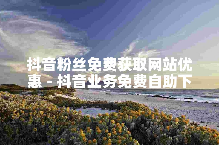 抖音粉丝免费获取网站优惠 - 抖音业务免费自助下单平台高效