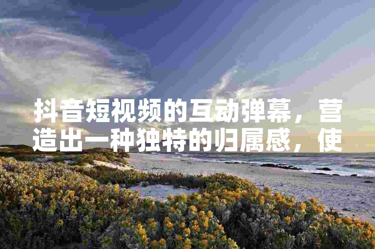抖音短视频的互动弹幕，营造出一种独特的归属感，使你沉浸在欢乐与和谐的氛围中。