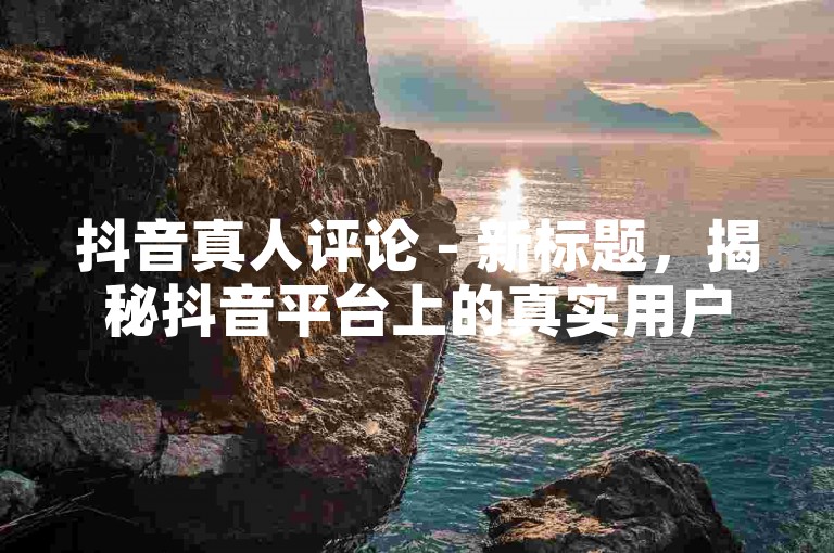 抖音真人评论 - 新标题，揭秘抖音平台上的真实用户互动与评论！