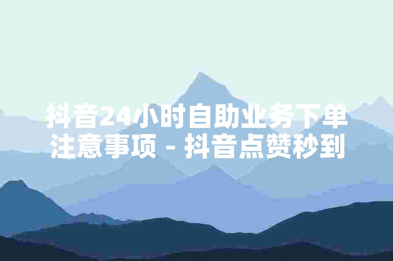 抖音24小时自助业务下单注意事项 - 抖音点赞秒到账优惠优惠