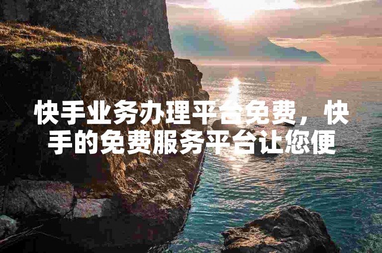 快手业务办理平台免费，快手的免费服务平台让您便捷地处理各类事务。