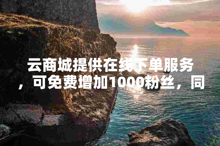云商城提供在线下单服务，可免费增加1000粉丝，同时还有B站播放量自助平台。