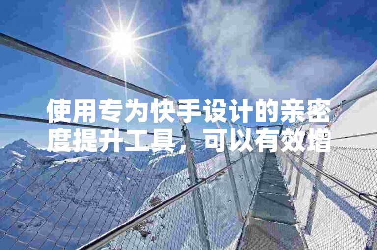 使用专为快手设计的亲密度提升工具，可以有效增加你与关注者之间的互动热度。