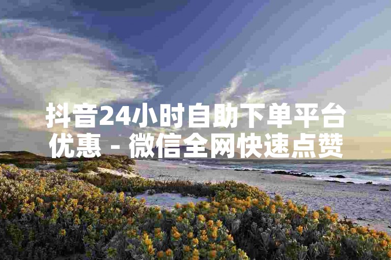抖音24小时自助下单平台优惠 - 微信全网快速点赞50