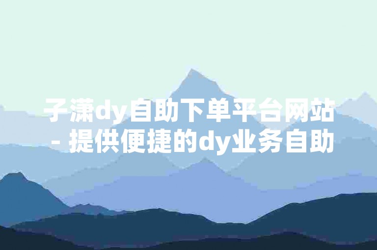 子潇dy自助下单平台网站 - 提供便捷的dy业务自助下单服务，覆盖山西地区。