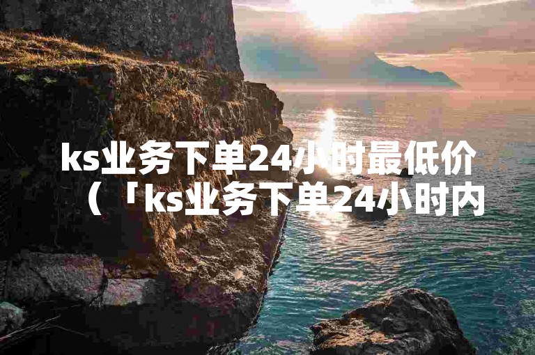 ks业务下单24小时最低价（「ks业务下单24小时内的最低价」）