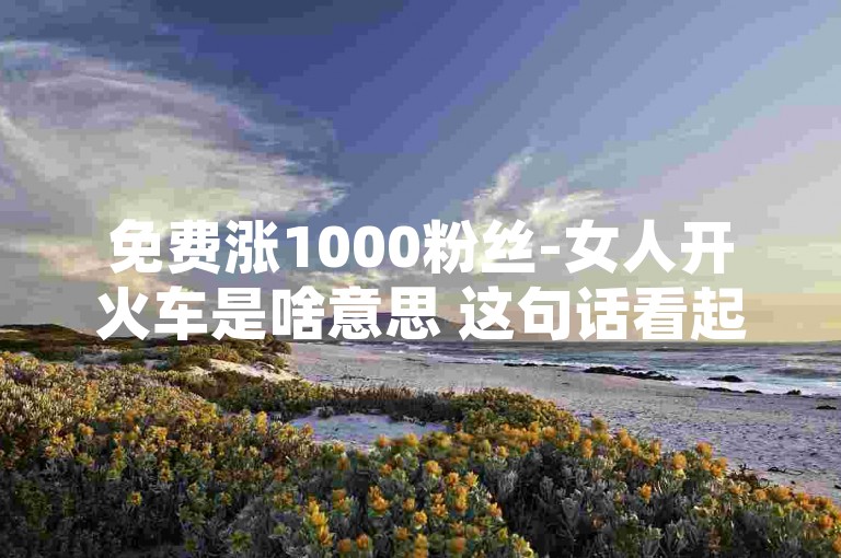 免费涨1000粉丝-女人开火车是啥意思 这句话看起来像是一个网络流行语或者是一个特定的梗，它可能是在某种特定的社交媒体环境或者网络文化中流行的。这个句子的意思可能并不是字面上的意思，而是含有某种特定的含义或者玩笑。不过，由于我无法访问实时的网络数据或了解最新的网络梗，我无法给出这个句子的确切含义。，如果要围绕这个内容和格式写一个不同的句子，可以是，，轻松增粉一千人-女士驾驶列车有何深意？，这个句子保持了原句的结构和意图，但改变了一些词汇，使得句子有所不同，同时仍然保留了原来句子的疑问性质。