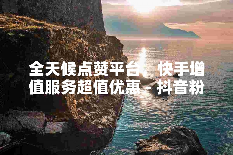 全天候点赞平台，快手增值服务超值优惠 - 抖音粉丝增长特惠 - 抖音轻松赢取万赞惊喜不断！