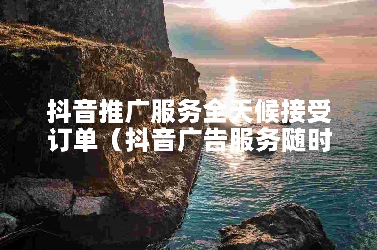 抖音推广服务全天候接受订单（抖音广告服务随时可购）。