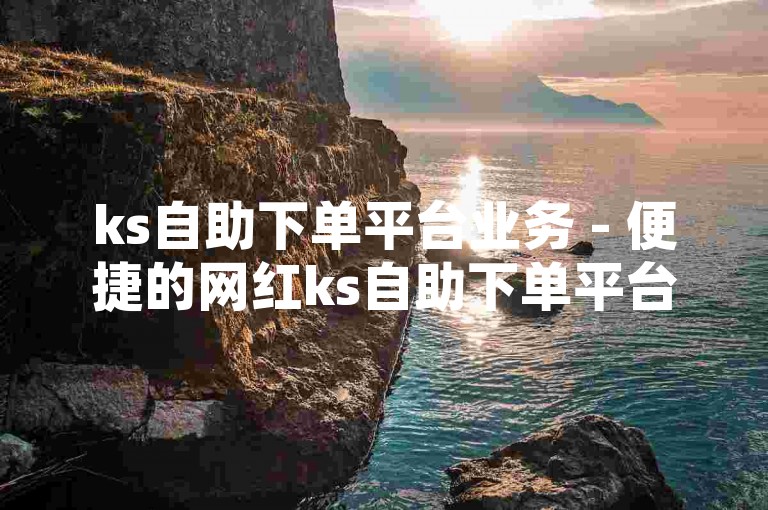 ks自助下单平台业务 - 便捷的网红ks自助下单平台