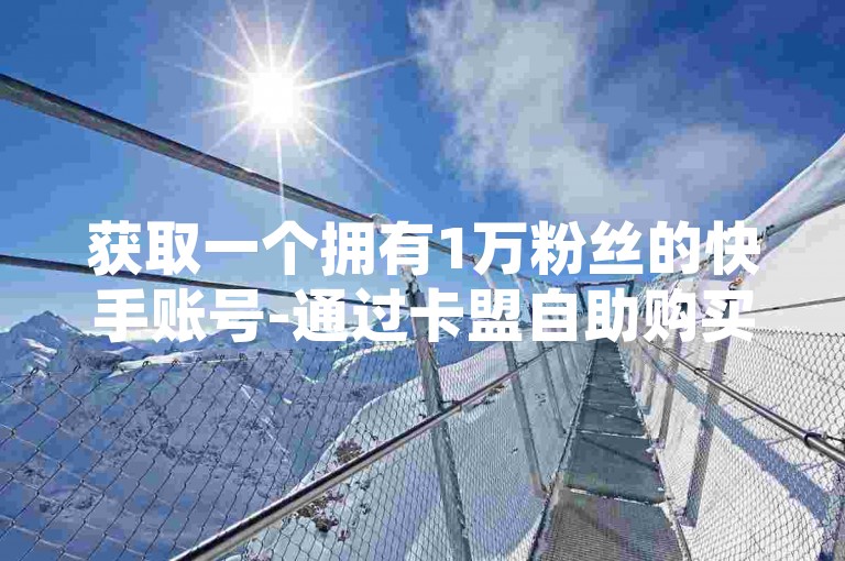 获取一个拥有1万粉丝的快手账号-通过卡盟自助购买系统。