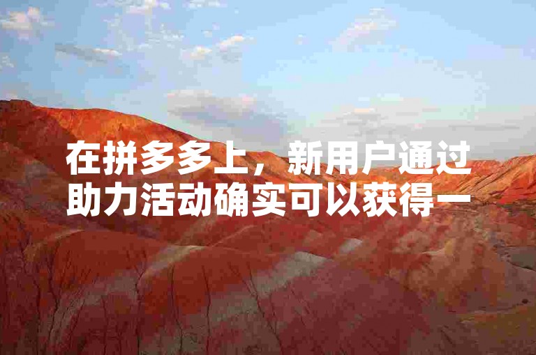 在拼多多上，新用户通过助力活动确实可以获得一定的优惠或奖励。