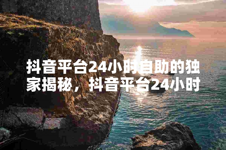 抖音平台24小时自助的独家揭秘，抖音平台24小时DIY服务！2025必学。