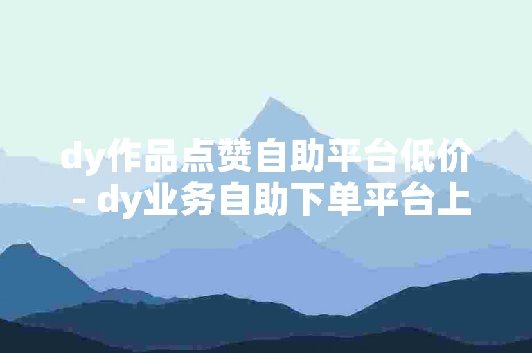 dy作品点赞自助平台低价 - dy业务自助下单平台上海