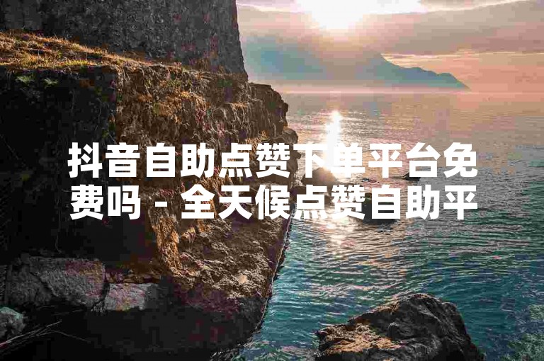 抖音自助点赞下单平台免费吗 - 全天候点赞自助平台