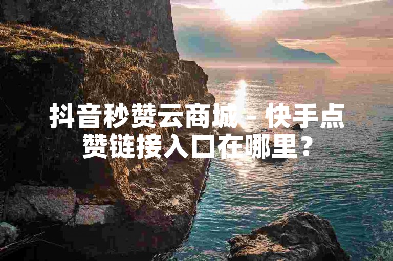 抖音秒赞云商城 - 快手点赞链接入口在哪里？