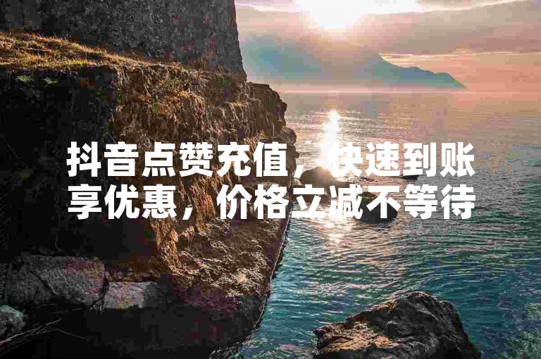 抖音点赞充值，快速到账享优惠，价格立减不等待。