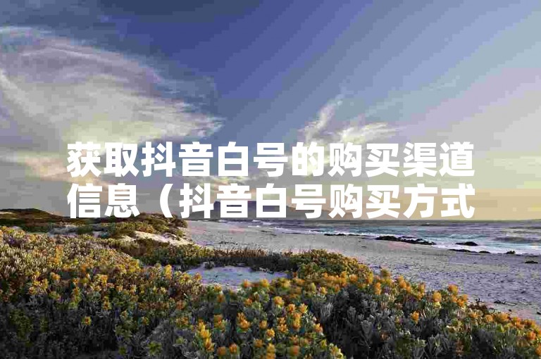 获取抖音白号的购买渠道信息（抖音白号购买方式汇总）。