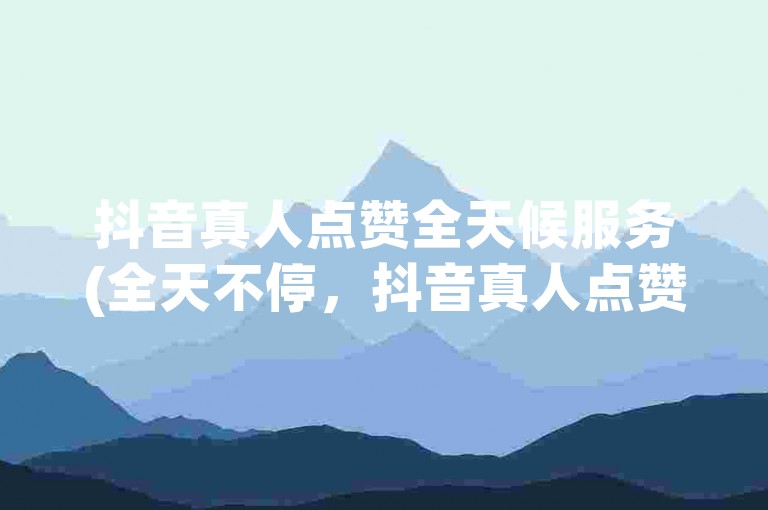 抖音真人点赞全天候服务(全天不停，抖音真人点赞随时待命)