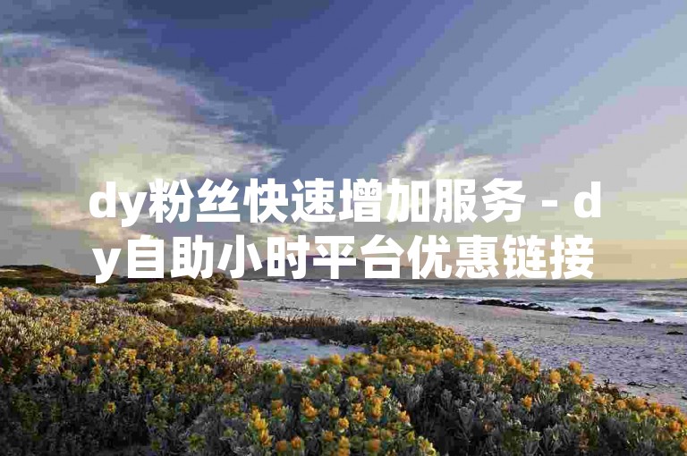 dy粉丝快速增加服务 - dy自助小时平台优惠链接