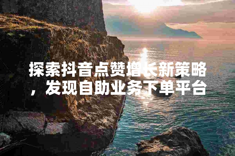 探索抖音点赞增长新策略，发现自助业务下单平台的便捷之道。