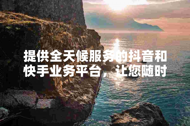提供全天候服务的抖音和快手业务平台，让您随时随地轻松下单享受免费服务。