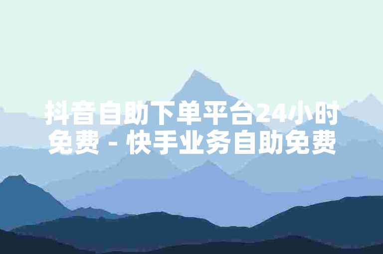 抖音自助下单平台24小时免费 - 快手业务自助免费下单平台在线