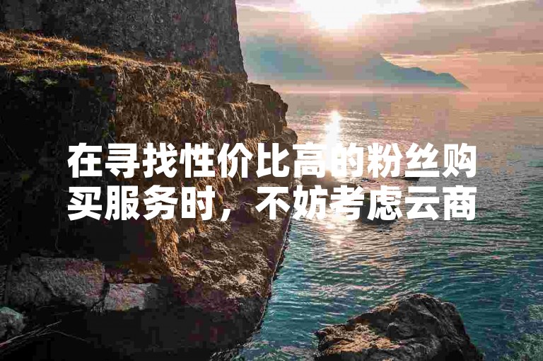 在寻找性价比高的粉丝购买服务时，不妨考虑云商城的在线下单选项，尤其是橙子快手刷点赞功能。