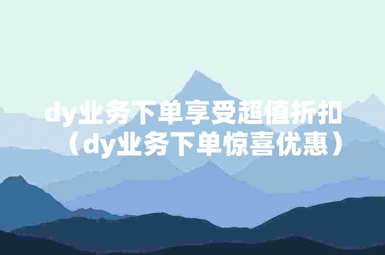 dy业务下单享受超值折扣（dy业务下单惊喜优惠）