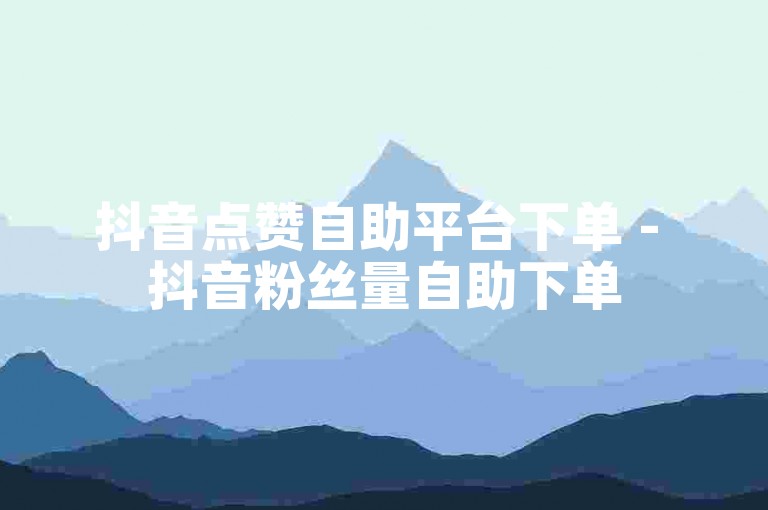 抖音点赞自助平台下单 - 抖音粉丝量自助下单