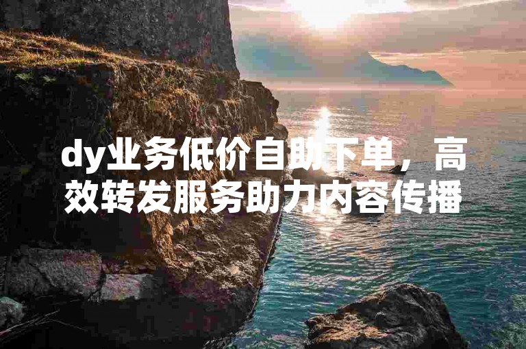 dy业务低价自助下单，高效转发服务助力内容传播。