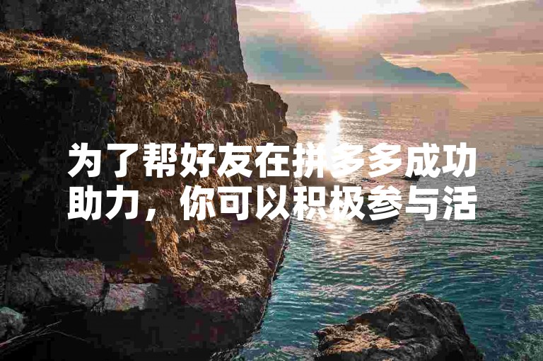 为了帮好友在拼多多成功助力，你可以积极参与活动页面的各项任务，如分享链接、邀请更多朋友参与，以及完成平台指定的互动挑战。