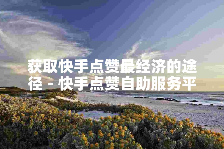 获取快手点赞最经济的途径 - 快手点赞自助服务平台网站微信