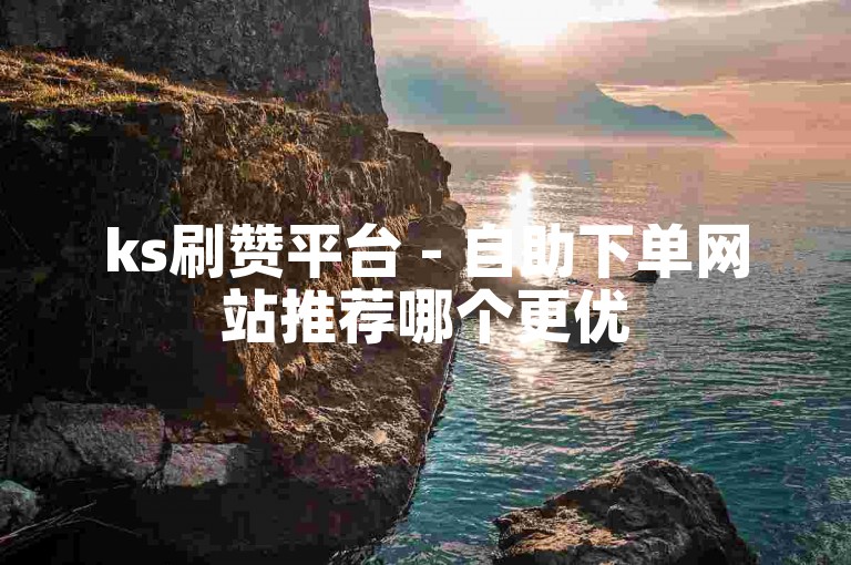 ks刷赞平台 - 自助下单网站推荐哪个更优