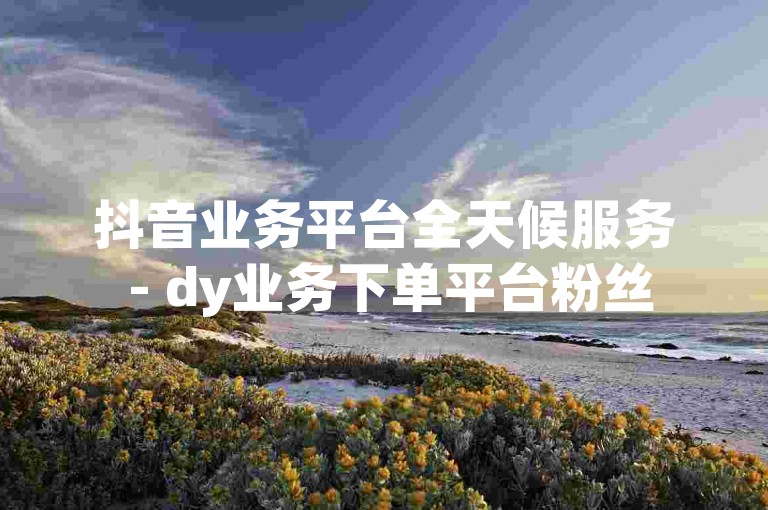 抖音业务平台全天候服务 - dy业务下单平台粉丝