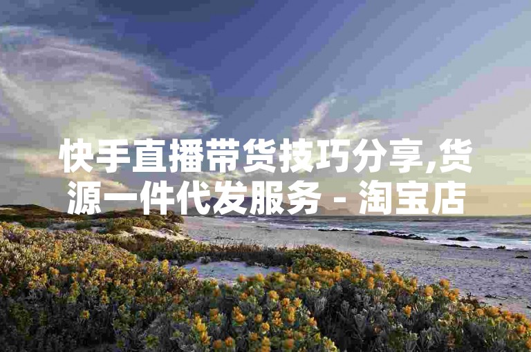 快手直播带货技巧分享,货源一件代发服务 - 淘宝店铺运营秘籍 - 快手50万粉丝如何变现？