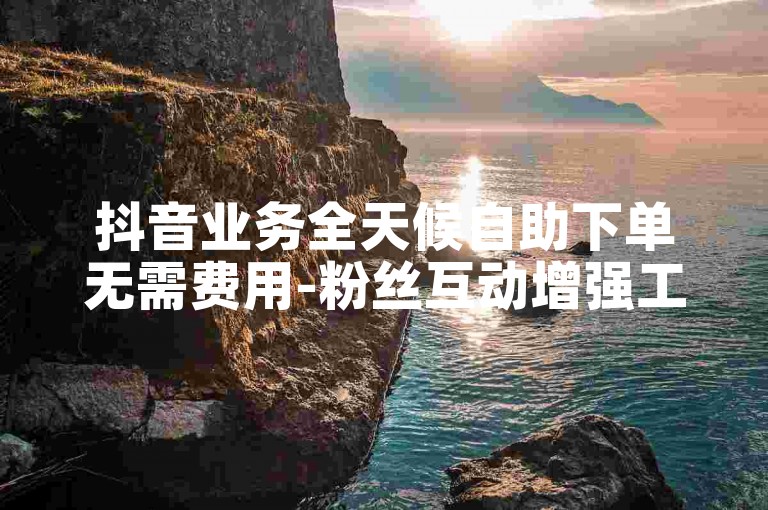 抖音业务全天候自助下单无需费用-粉丝互动增强工具。