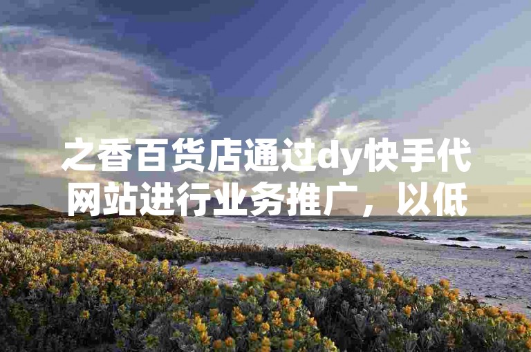 之香百货店通过dy快手代网站进行业务推广，以低价吸引更多用户关注并快速涨赞。