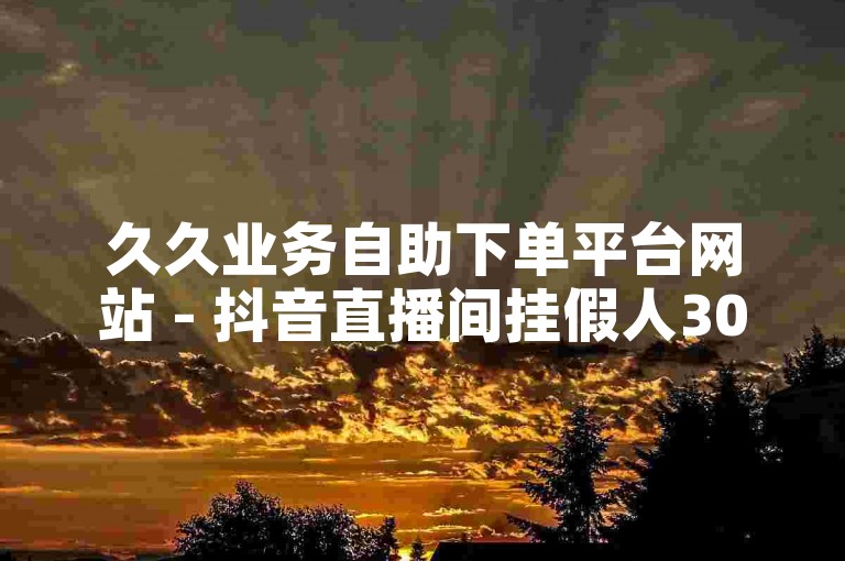 久久业务自助下单平台网站 - 抖音直播间挂假人300人