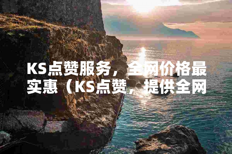 KS点赞服务，全网价格最实惠（KS点赞，提供全网最具性价比的服务）