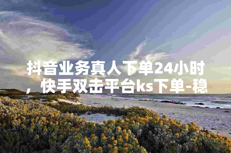 抖音业务真人下单24小时，快手双击平台ks下单-稳定。