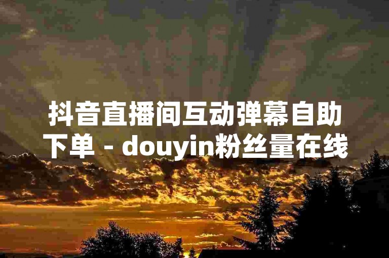 抖音直播间互动弹幕自助下单 - douyin粉丝量在线涨网站。