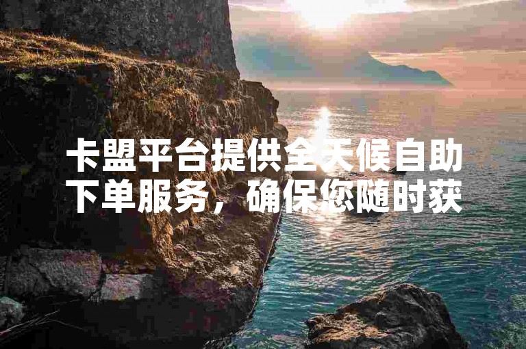 卡盟平台提供全天候自助下单服务，确保您随时获取优质货源。