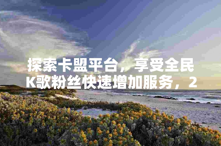 探索卡盟平台，享受全民K歌粉丝快速增加服务，24小时随时下单，双击点赞秒速完成，更有抖音赞充值入口带来最新爆料。