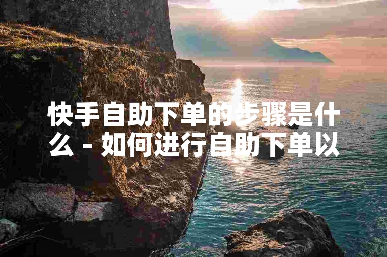 快手自助下单的步骤是什么 - 如何进行自助下单以获得低价。