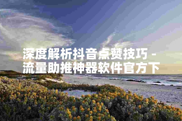 深度解析抖音点赞技巧 - 流量助推神器软件官方下载链接